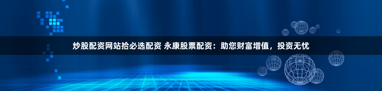 炒股配资网站拾必选配资 永康股票配资：助您财富增值，投资无忧