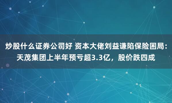 炒股什么证券公司好 资本大佬刘益谦陷保险困局：天茂集团上半年预亏超3.3亿，股价跌四成