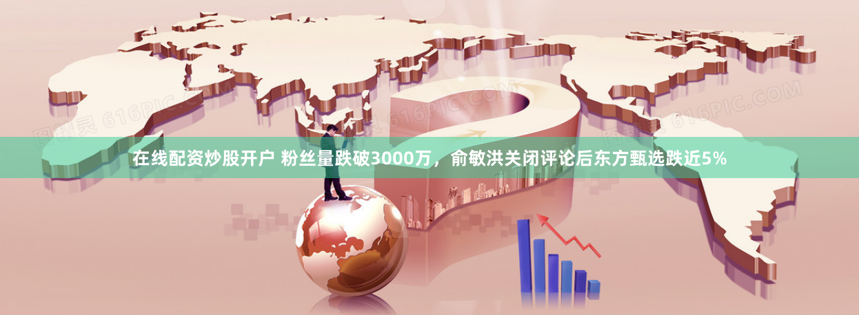 在线配资炒股开户 粉丝量跌破3000万，俞敏洪关闭评论后东方甄选跌近5%