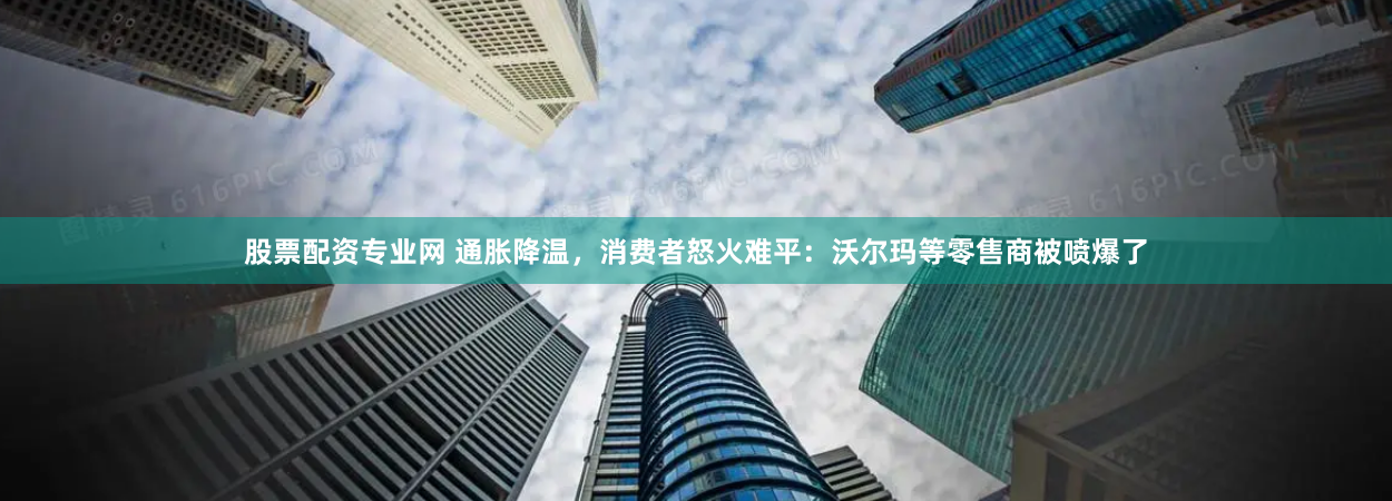 股票配资专业网 通胀降温，消费者怒火难平：沃尔玛等零售商被喷爆了