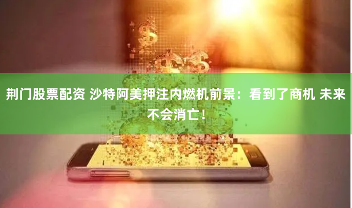 荆门股票配资 沙特阿美押注内燃机前景：看到了商机 未来不会消亡！