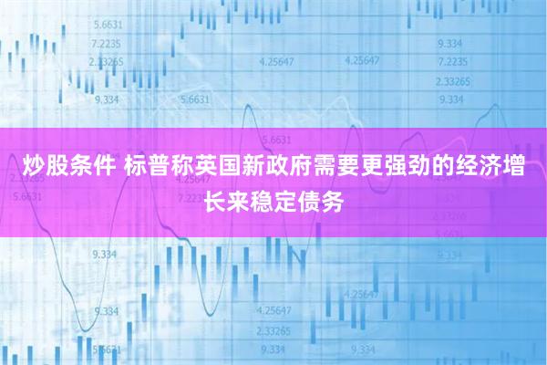炒股条件 标普称英国新政府需要更强劲的经济增长来稳定债务