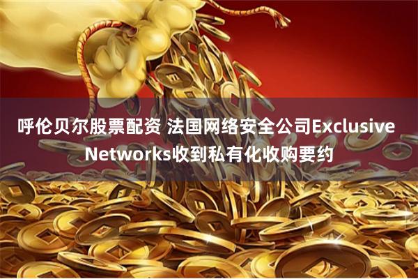 呼伦贝尔股票配资 法国网络安全公司Exclusive Networks收到私有化收购要约