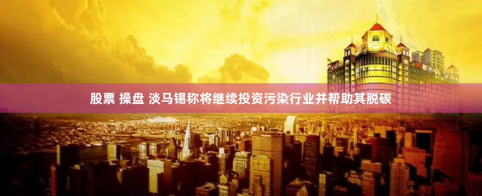 股票 操盘 淡马锡称将继续投资污染行业并帮助其脱碳