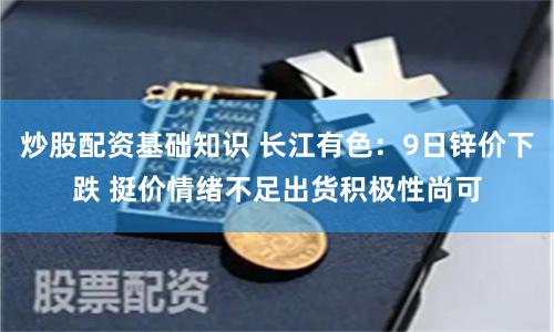 炒股配资基础知识 长江有色：9日锌价下跌 挺价情绪不足出货积极性尚可