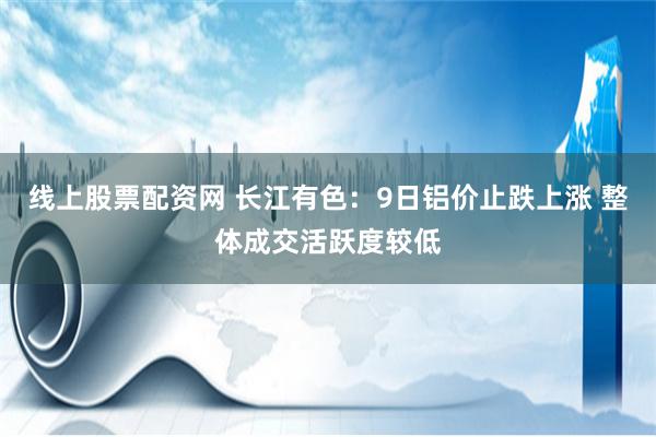 线上股票配资网 长江有色：9日铝价止跌上涨 整体成交活跃度较低