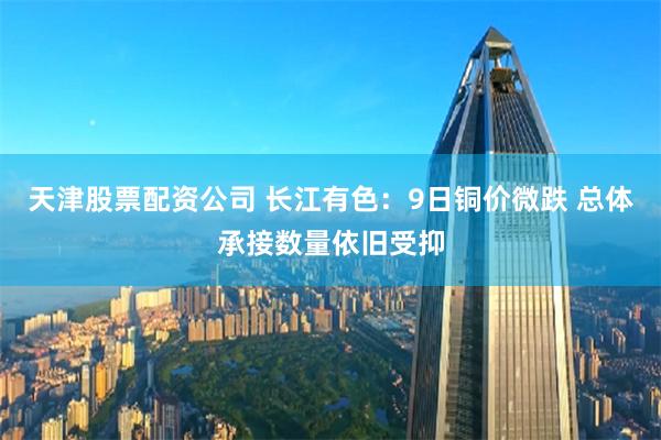天津股票配资公司 长江有色：9日铜价微跌 总体承接数量依旧受抑