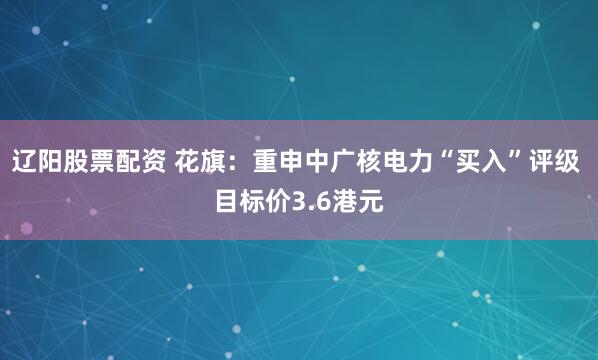 辽阳股票配资 花旗：重申中广核电力“买入”评级 目标价3.6港元