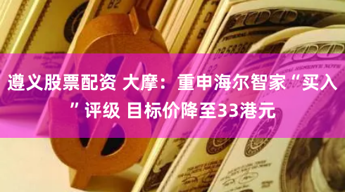 遵义股票配资 大摩：重申海尔智家“买入”评级 目标价降至33港元