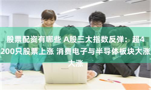 股票配资有哪些 A股三大指数反弹：超4200只股票上涨 消费电子与半导体板块大涨