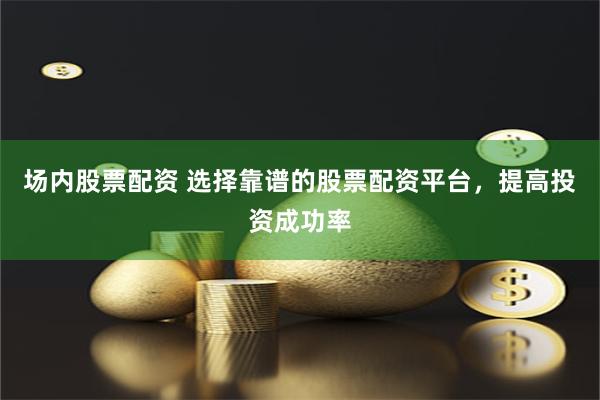 场内股票配资 选择靠谱的股票配资平台，提高投资成功率