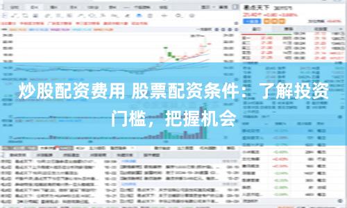 炒股配资费用 股票配资条件：了解投资门槛，把握机会