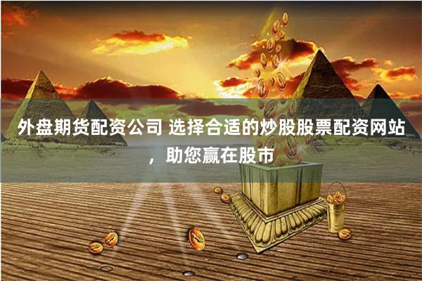 外盘期货配资公司 选择合适的炒股股票配资网站，助您赢在股市