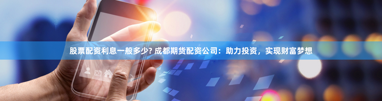 股票配资利息一般多少? 成都期货配资公司：助力投资，实现财富梦想