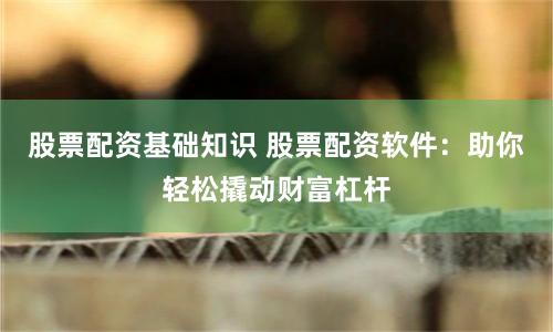 股票配资基础知识 股票配资软件：助你轻松撬动财富杠杆