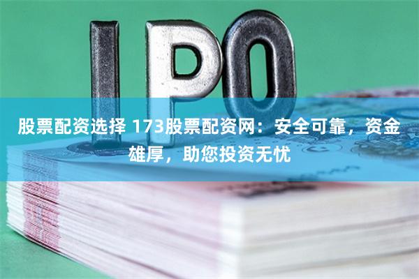 股票配资选择 173股票配资网：安全可靠，资金雄厚，助您投资无忧
