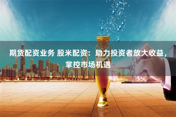 期货配资业务 股米配资：助力投资者放大收益，掌控市场机遇