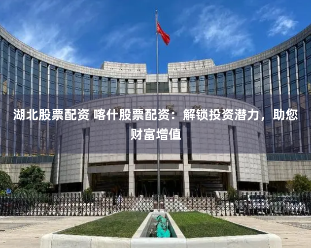 湖北股票配资 喀什股票配资：解锁投资潜力，助您财富增值