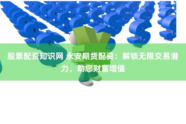 股票配资知识网 永安期货配资：解锁无限交易潜力，助您财富增值