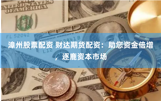 漳州股票配资 财达期货配资：助您资金倍增，逐鹿资本市场