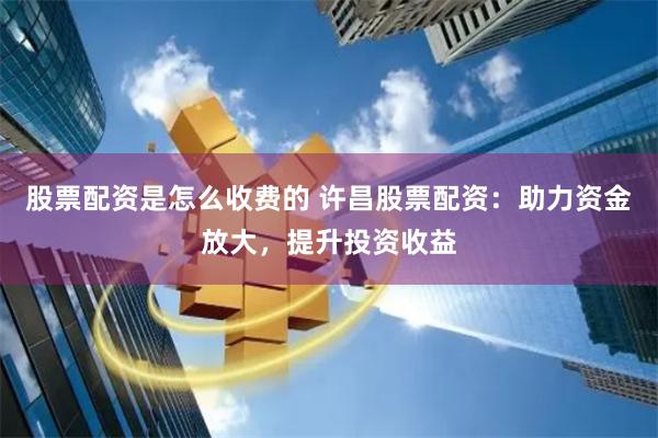股票配资是怎么收费的 许昌股票配资：助力资金放大，提升投资收益
