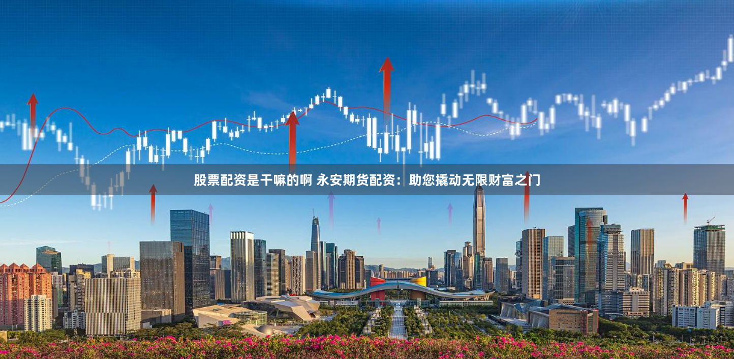 股票配资是干嘛的啊 永安期货配资：助您撬动无限财富之门