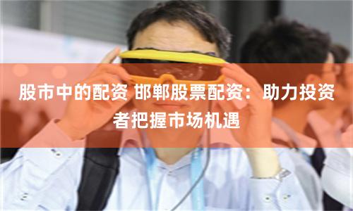 股市中的配资 邯郸股票配资：助力投资者把握市场机遇