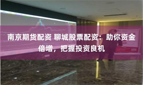 南京期货配资 聊城股票配资：助你资金倍增，把握投资良机