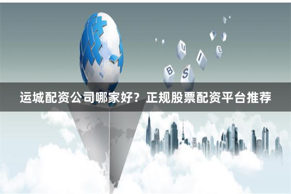 运城配资公司哪家好?正规股票配资平台推荐