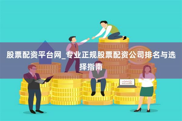 股票配资平台网_专业正规股票配资公司排名与选择指南